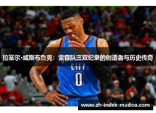 拉塞尔·威斯布鲁克：雷霆队三双纪录的创造者与历史传奇