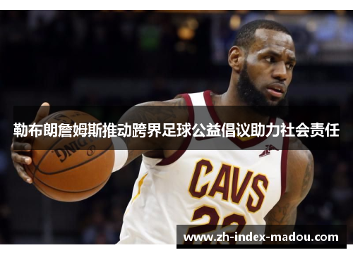 勒布朗詹姆斯推动跨界足球公益倡议助力社会责任
